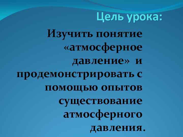 Цель урока: Изучить понятие «атмосферное давление» и продемонстрировать с помощью опытов существование атмосферного давления.
