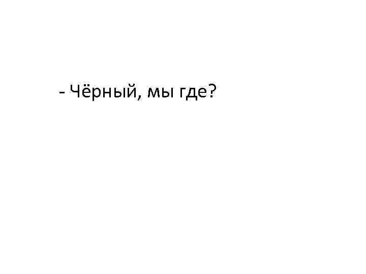  - Чёрный, мы где? 