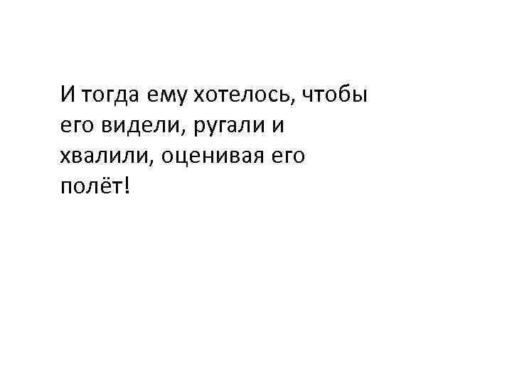 И тогда ему хотелось, чтобы его видели, ругали и хвалили, оценивая его полёт! 