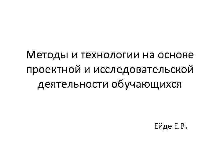 Методы и технологии на основе проектной и исследовательской деятельности обучающихся Ейде Е. В. 