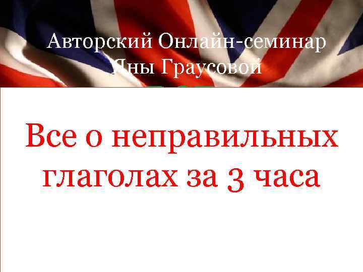 Авторский Онлайн-семинар Яны Граусовой ВСЕ АНГЛИЙСКИ Все о неправильных Е ВРЕМЕНА глаголах за 3