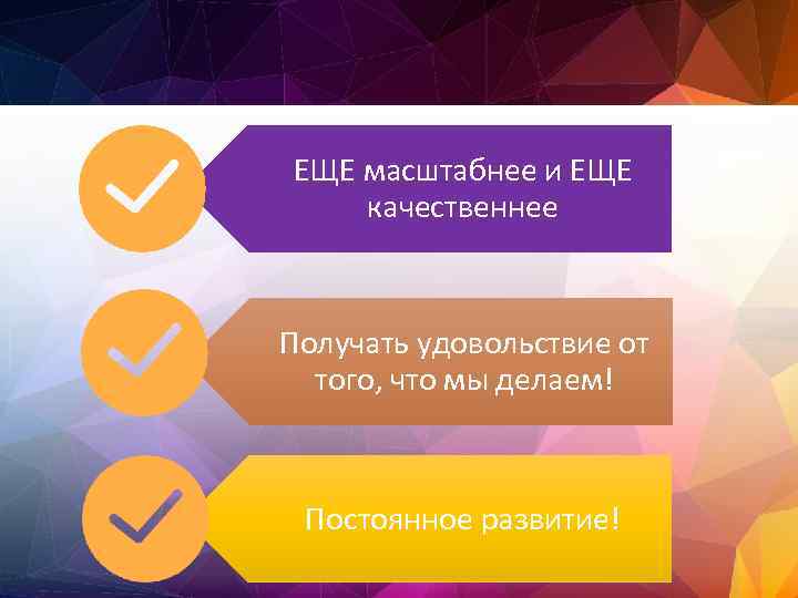 ЕЩЕ масштабнее и ЕЩЕ качественнее Получать удовольствие от того, что мы делаем! Постоянное развитие!