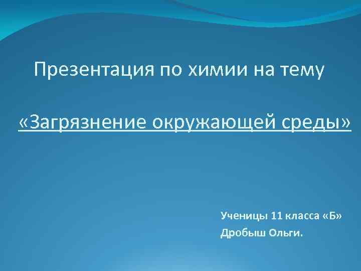 Презентация по химии на тему «Загрязнение окружающей среды» Ученицы 11 класса «Б» Дробыш Ольги.