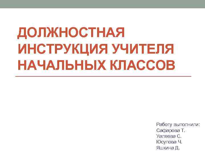 ДОЛЖНОСТНАЯ ИНСТРУКЦИЯ УЧИТЕЛЯ НАЧАЛЬНЫХ КЛАССОВ Работу выполнили: Сафарова Т. Уалеева С. Юсупова Ч. Яшкина