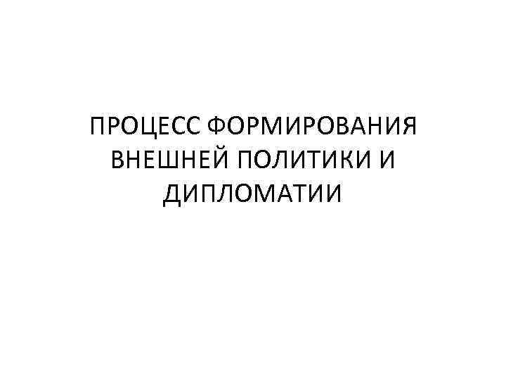 ПРОЦЕСС ФОРМИРОВАНИЯ ВНЕШНЕЙ ПОЛИТИКИ И ДИПЛОМАТИИ 