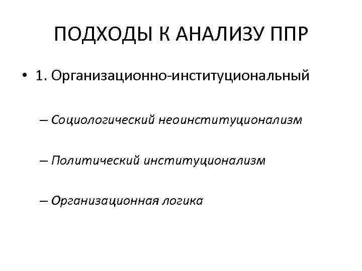 ПОДХОДЫ К АНАЛИЗУ ППР • 1. Организационно-институциональный – Социологический неоинституционализм – Политический институционализм –