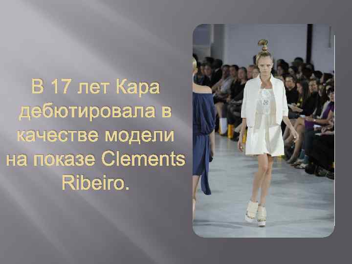 В 17 лет Кара дебютировала в качестве модели на показе Clements Ribeiro. 