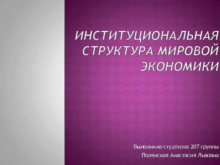 ИНСТИТУЦИОНАЛЬНАЯ СТРУКТУРА МИРОВОЙ ЭКОНОМИКИ Выполнила студентка 207 группы Полянская Анастасия Львовна 