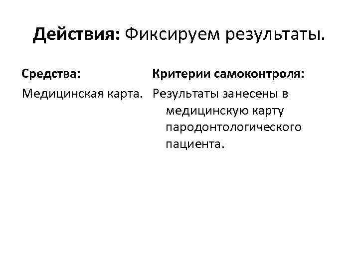 Действия: Фиксируем результаты. Средства: Критерии самоконтроля: Медицинская карта. Результаты занесены в медицинскую карту пародонтологического