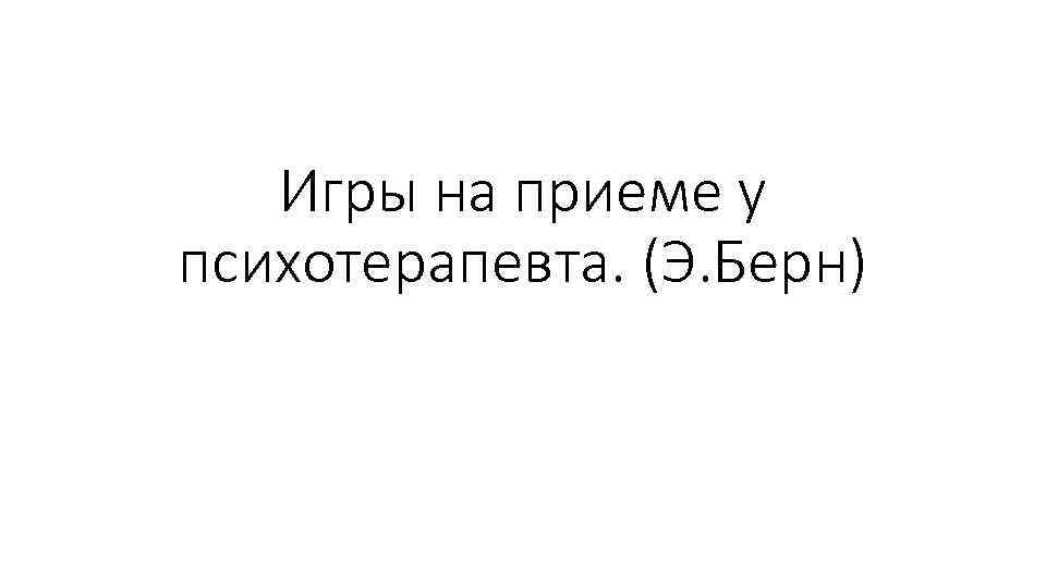 Игры на приеме у психотерапевта. (Э. Берн) 