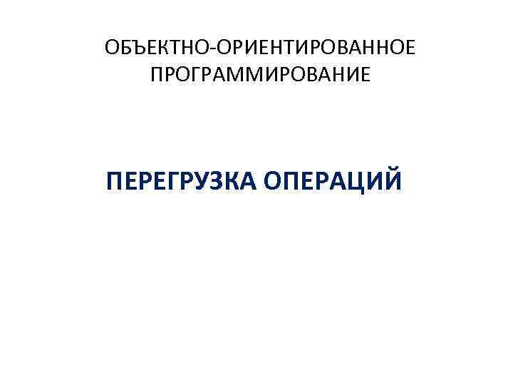 ОБЪЕКТНО-ОРИЕНТИРОВАННОЕ ПРОГРАММИРОВАНИЕ ПЕРЕГРУЗКА ОПЕРАЦИЙ 