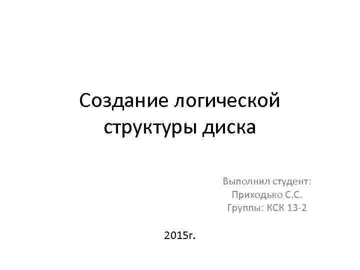 Создание логической структуры диска Выполнил студент: Приходько С. С. Группы: КСК 13 -2 2015