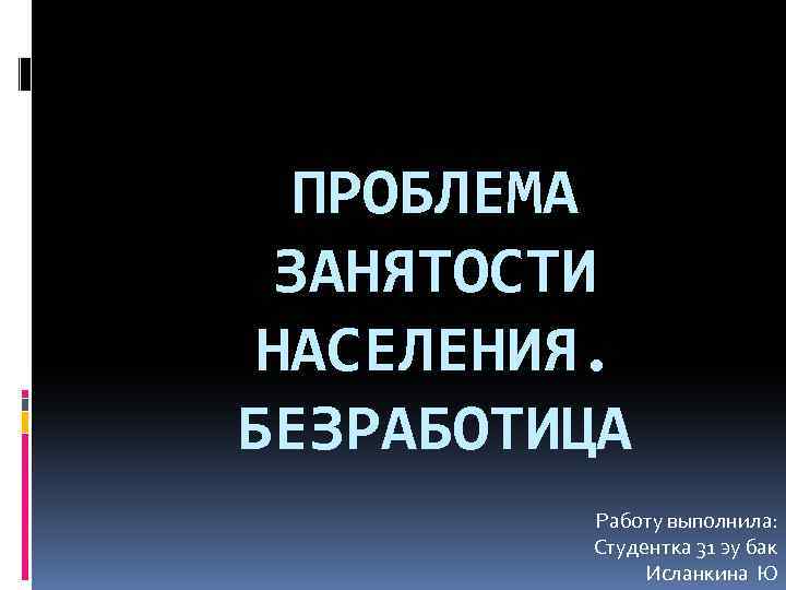 ПРОБЛЕМА ЗАНЯТОСТИ НАСЕЛЕНИЯ. БЕЗРАБОТИЦА Работу выполнила: Студентка 31 эу бак Исланкина Ю 