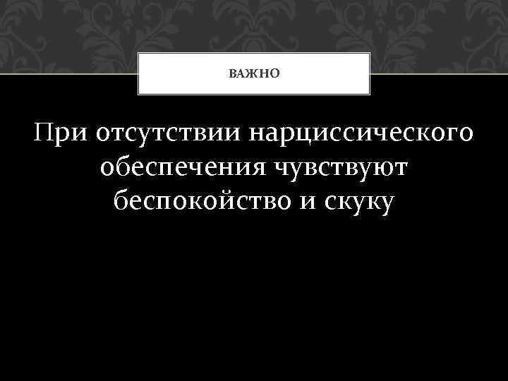 ВАЖНО При отсутствии нарциссического обеспечения чувствуют беспокойство и скуку 