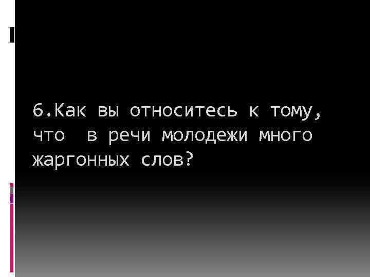 6. Как вы относитесь к тому, что в речи молодежи много жаргонных слов? 