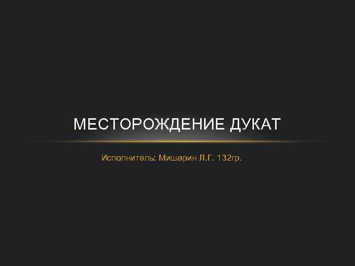 МЕСТОРОЖДЕНИЕ ДУКАТ Исполнитель: Мишарин Л. Г. 132 гр. 