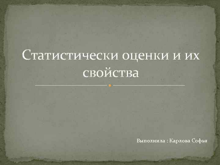 Статистически оценки и их свойства Выполнила : Карлова Софья 