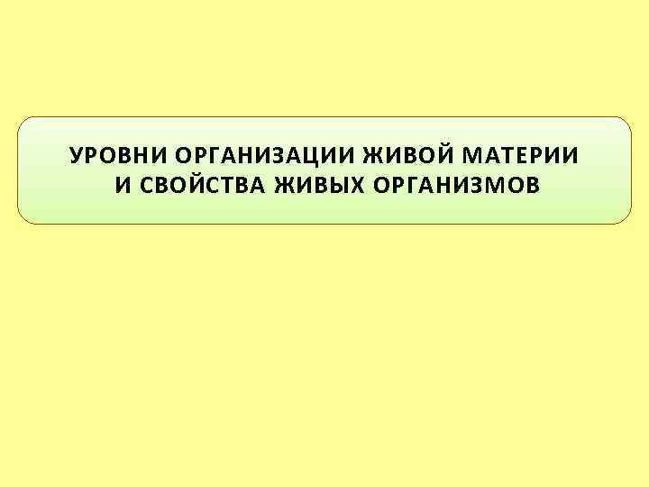 УРОВНИ ОРГАНИЗАЦИИ ЖИВОЙ МАТЕРИИ И СВОЙСТВА ЖИВЫХ ОРГАНИЗМОВ 