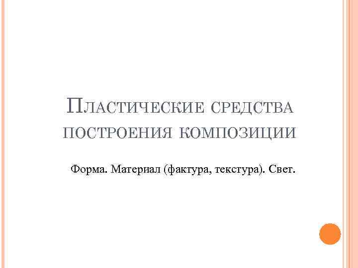 ПЛАСТИЧЕСКИЕ СРЕДСТВА ПОСТРОЕНИЯ КОМПОЗИЦИИ Форма. Материал (фактура, текстура). Свет. 