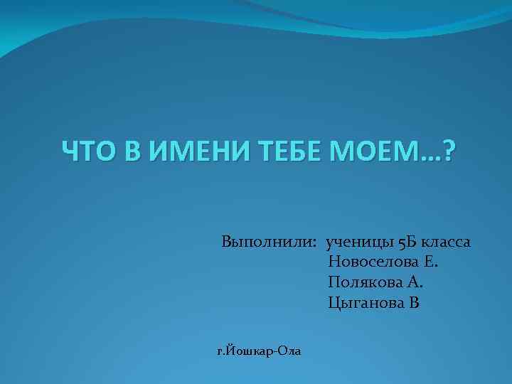 ЧТО В ИМЕНИ ТЕБЕ МОЕМ…? Выполнили: ученицы 5 Б класса Новоселова Е. Полякова А.