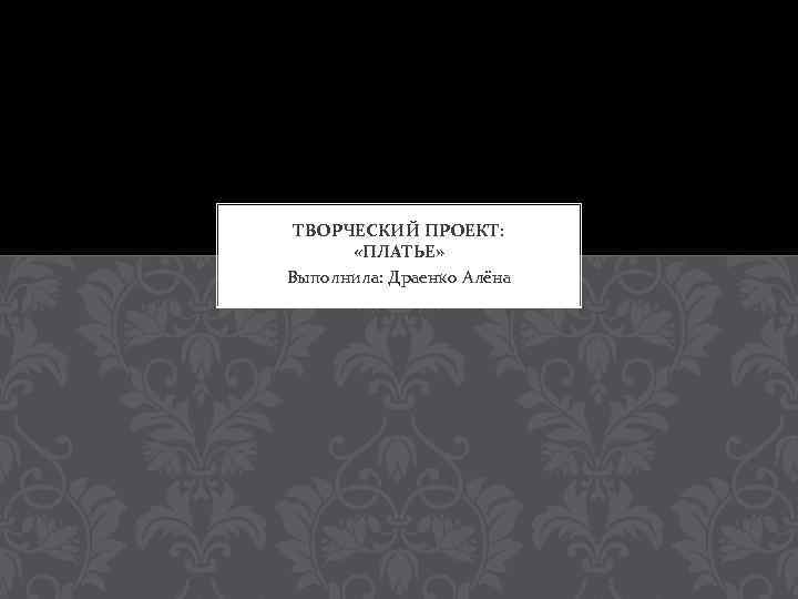 ТВОРЧЕСКИЙ ПРОЕКТ: «ПЛАТЬЕ» Выполнила: Драенко Алёна 