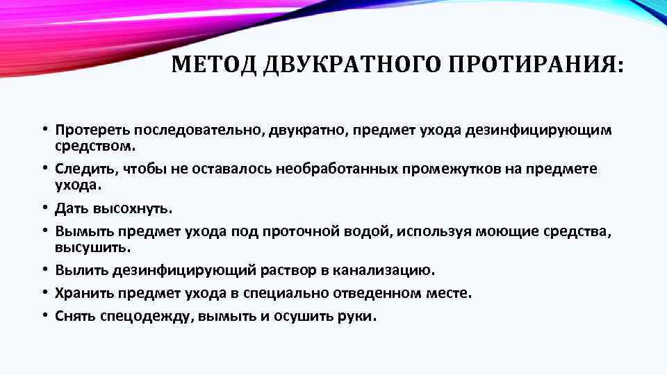 МЕТОД ДВУКРАТНОГО ПРОТИРАНИЯ: • Протереть последовательно, двукратно, предмет ухода дезинфицирующим средством. • Следить, чтобы