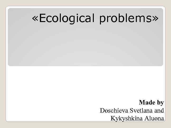  «Ecological problems» Made by Doschieva Svetlana and Kykyshkina Aluona 