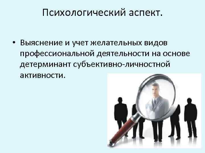 Психологический аспект. • Выяснение и учет желательных видов профессиональной деятельности на основе детерминант субъективно-личностной