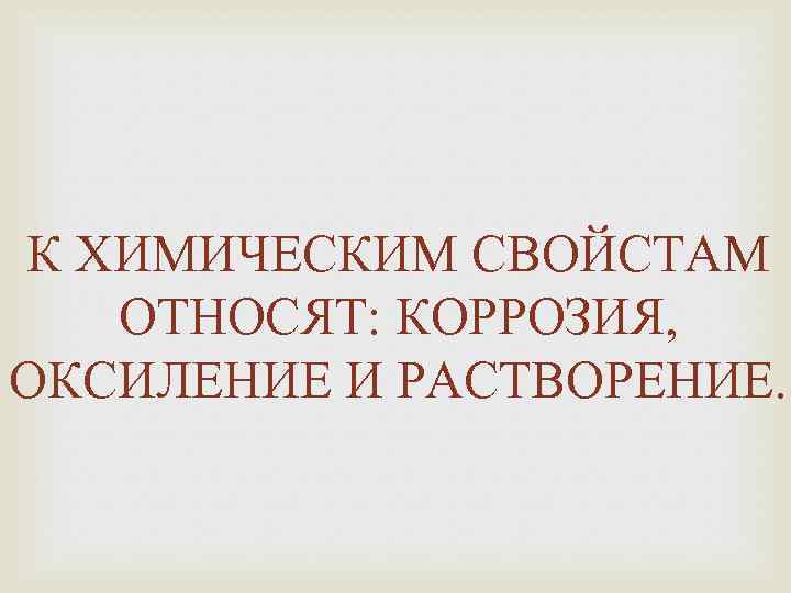 К ХИМИЧЕСКИМ СВОЙСТАМ ОТНОСЯТ: КОРРОЗИЯ, ОКСИЛЕНИЕ И РАСТВОРЕНИЕ. 