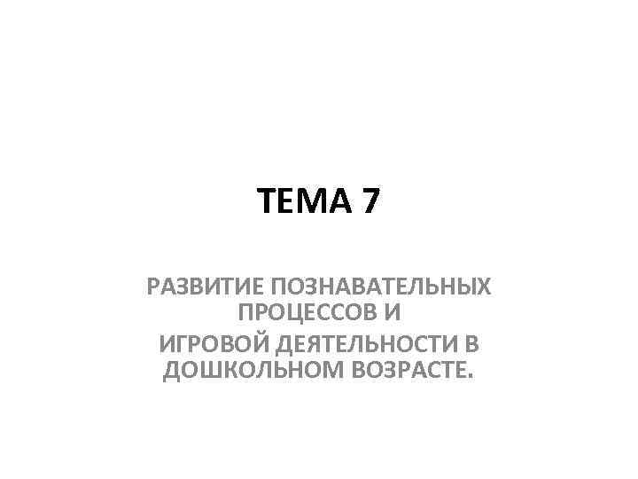 ТЕМА 7 РАЗВИТИЕ ПОЗНАВАТЕЛЬНЫХ ПРОЦЕССОВ И ИГРОВОЙ ДЕЯТЕЛЬНОСТИ В ДОШКОЛЬНОМ ВОЗРАСТЕ. 