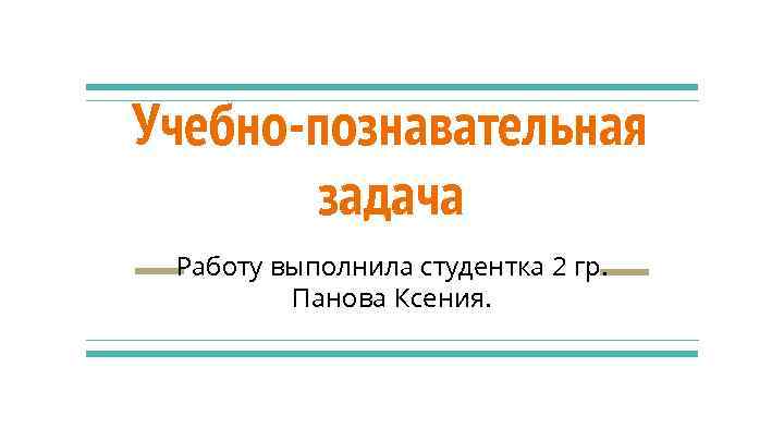 Учебно-познавательная задача Работу выполнила студентка 2 гр. Панова Ксения. 