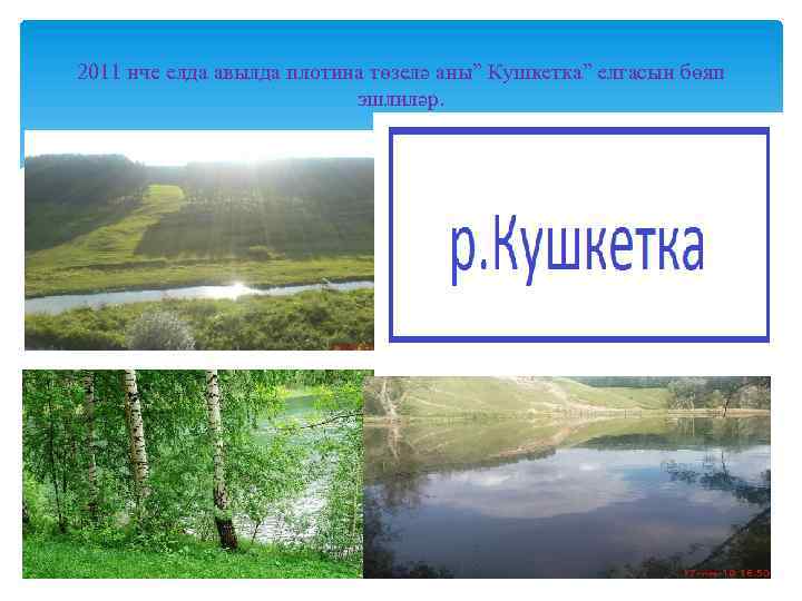 2011 нче елда авылда плотина төзелә аны” Кушкетка” елгасын бөяп эшлиләр. 