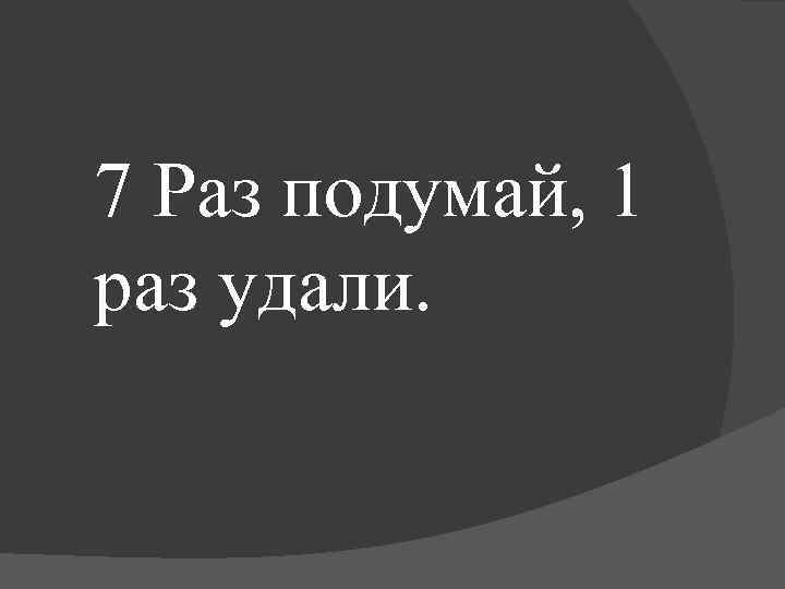 7 Раз подумай, 1 раз удали. 