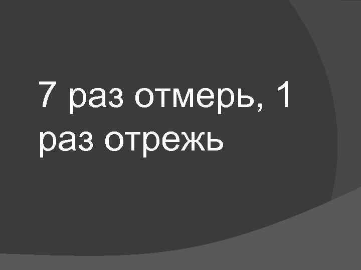 7 раз отмерь, 1 раз отрежь 