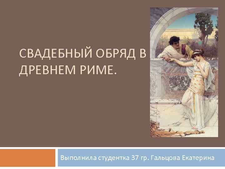 СВАДЕБНЫЙ ОБРЯД В ДРЕВНЕМ РИМЕ. Выполнила студентка 37 гр. Гальцова Екатерина 