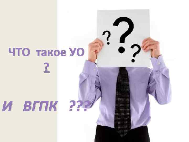 ЧТО такое УО ? И ВГПК ? ? ? 