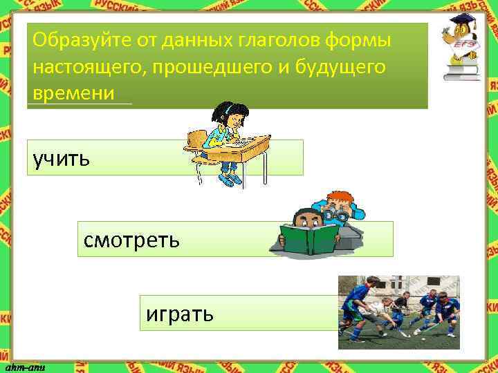 Образуйте от данных глаголов формы настоящего, прошедшего и будущего времени учить смотреть играть 