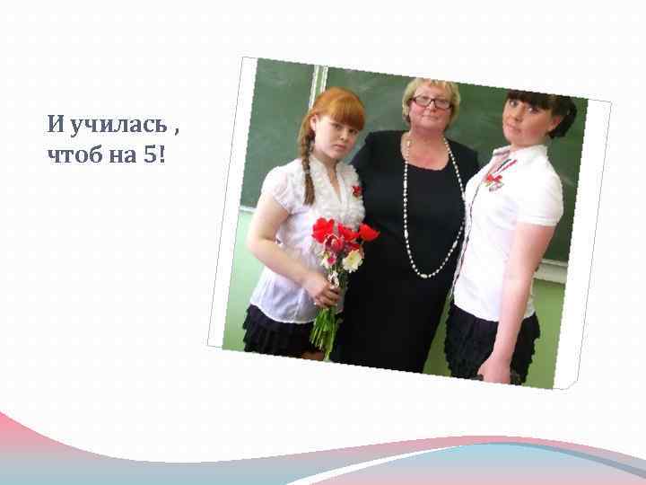 И училась , чтоб на 5! 