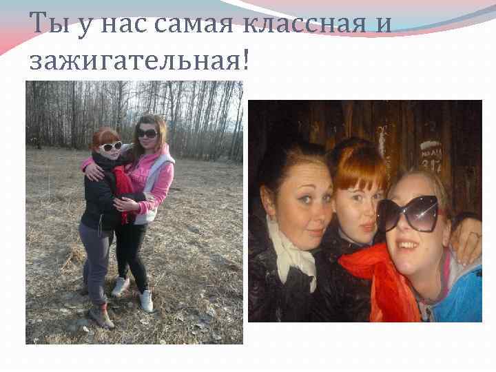 Ты у нас самая классная и зажигательная! 
