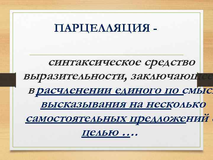 ПАРЦЕЛЛЯЦИЯ - синтаксическое средство выразительности, заключающеес в расчленении единого по смысл высказывания на несколько