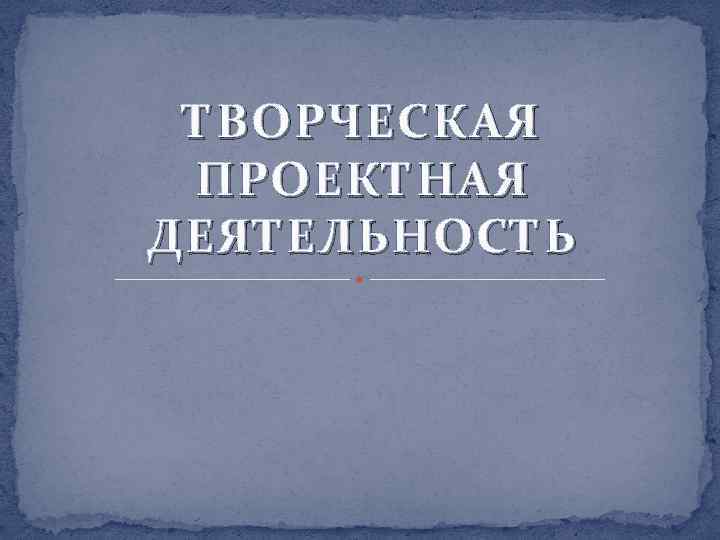 ТВОРЧЕСКАЯ ПРОЕКТНАЯ ДЕЯТЕЛЬНОСТЬ 