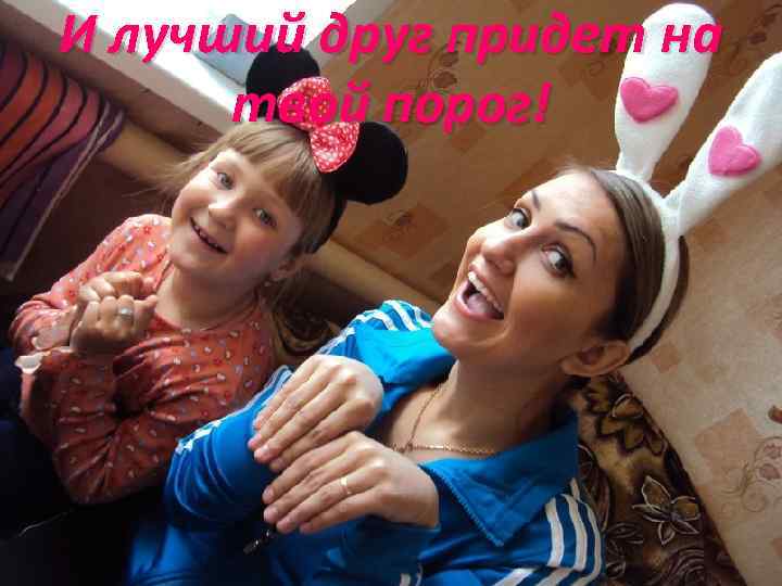 И лучший друг придет на твой порог! 
