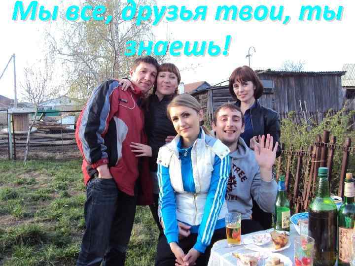 Мы все, друзья твои, ты знаешь! 