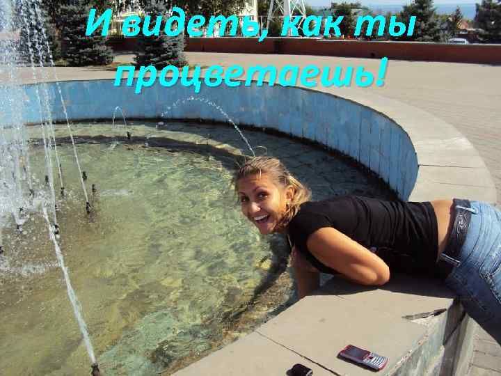 И видеть, как ты процветаешь! 