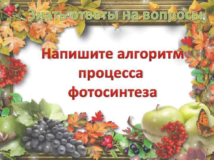 Знать ответы на вопросы Напишите алгоритм процесса фотосинтеза 