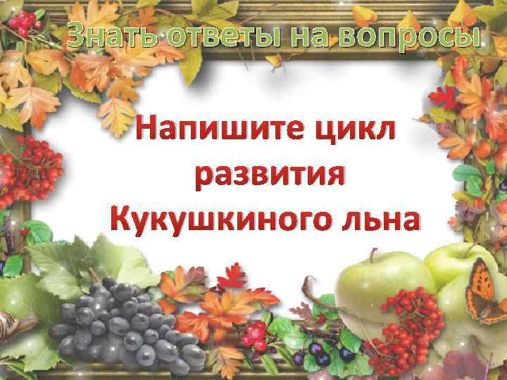 Знать ответы на вопросы Напишите цикл развития Кукушкиного льна 
