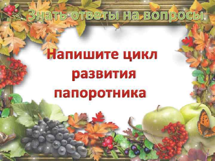 Знать ответы на вопросы Напишите цикл развития папоротника 