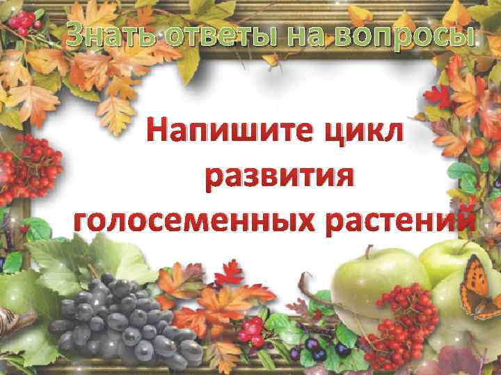 Знать ответы на вопросы Напишите цикл развития голосеменных растений 