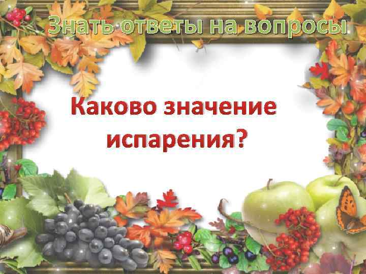 Знать ответы на вопросы Каково значение испарения? 