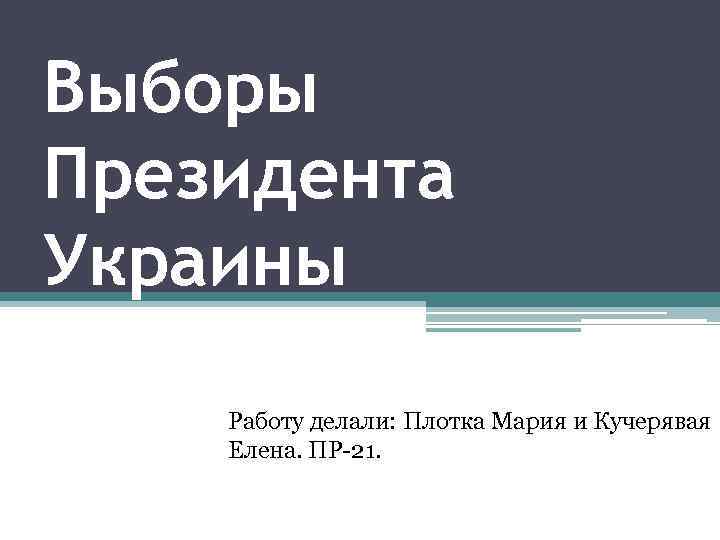 Выборы Президента Украины Работу делали: Плотка Мария и Кучерявая Елена. ПР-21. 